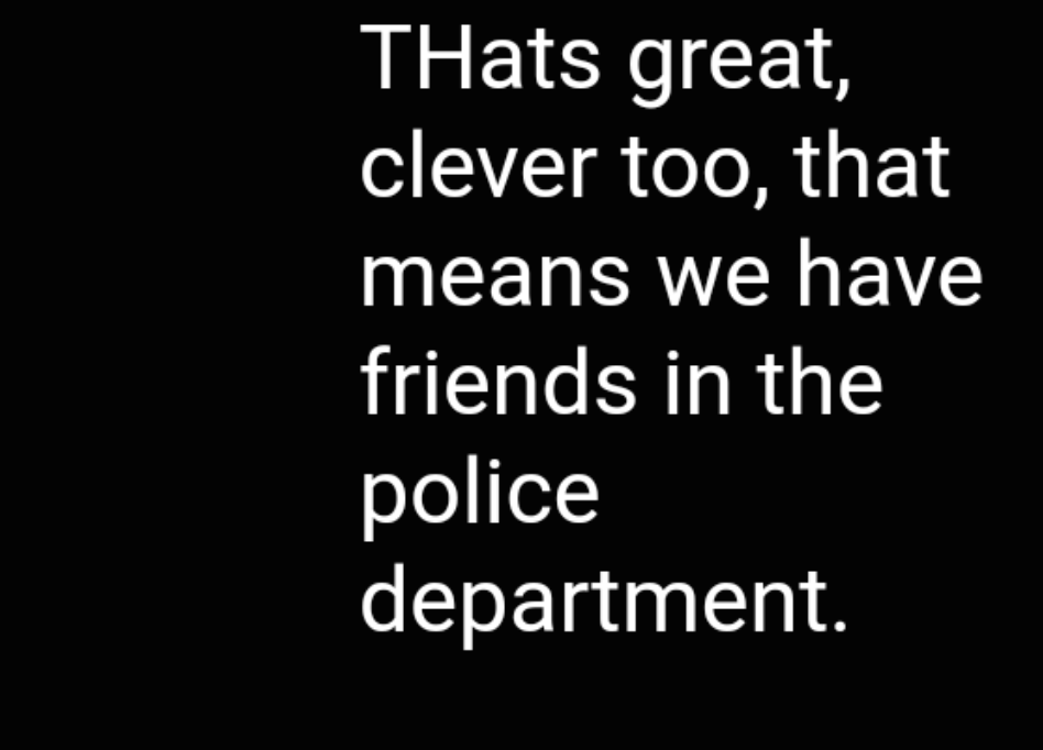A screenshot of white text on a black background that reads: "THats great, clever too, that means we have friends in the police department."