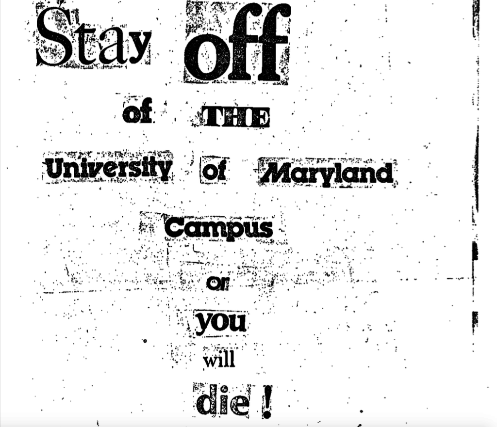 A black and white photocopy of a threatening note composed of cut-out letters from various sources. The text reads: 'Stay off of THE University of Maryland Campus or you will die!'